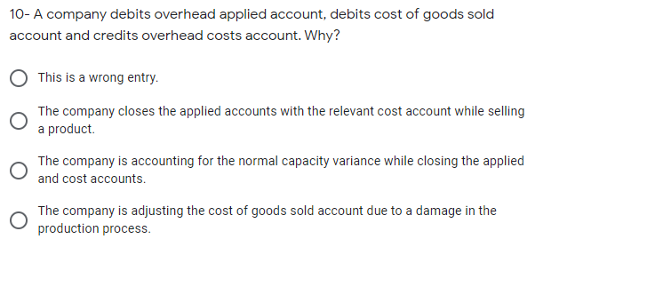 10- A company debits overhead applied account, debits cost of goods sold
account and credits overhead costs account. Why?
This is a wrong entry.
The company closes the applied accounts with the relevant cost account while selling
a product.
The company is accounting for the normal capacity variance while closing the applied
and cost accounts.
The company is adjusting the cost of goods sold account due to a damage in the
production process.
