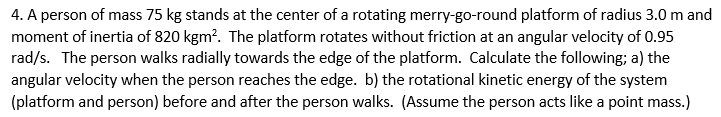 4. A person of mass 75 kg stands at the center of a rotating merry-go-round platform of radius 3.0 m and
moment of inertia of 820 kgm?. The platform rotates without friction at an angular velocity of 0.95
rad/s. The person walks radially towards the edge of the platform. Calculate the following; a) the
angular velocity when the person reaches the edge. b) the rotational kinetic energy of the system
(platform and person) before and after the person walks. (Assume the person acts like a point mass.)
