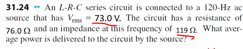 31.24
An L-R-C series circuit is connected to a 120-Hz ac
source that has Vrms = 73.0 V. The circuit has a resistance of
76.0 Q and an impedance at this frequency of 119 Q. What aver-
age power is delivered to the circuit by the source?
%3D
