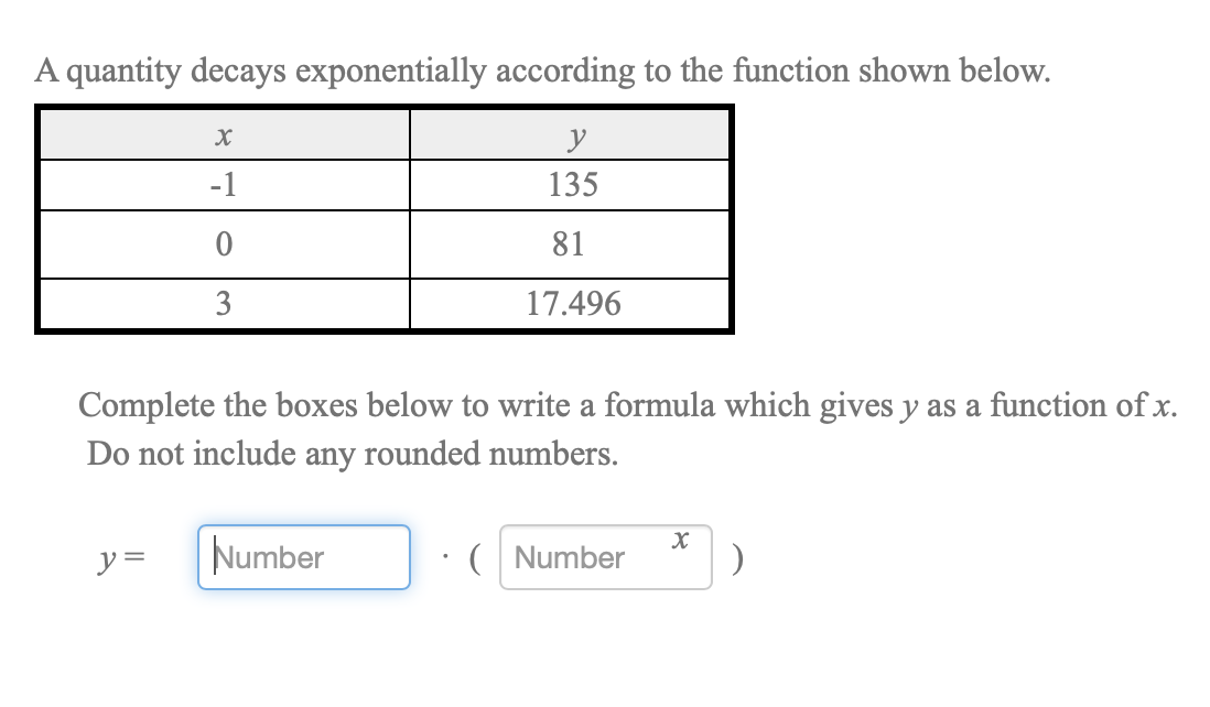 A quantity decays exponentially according to the function shown below.
y
-1
135
81
3
17.496
Complete the boxes below to write a formula which gives y as a function of x.
Do not include any rounded numbers.
y =
Number
( Number
