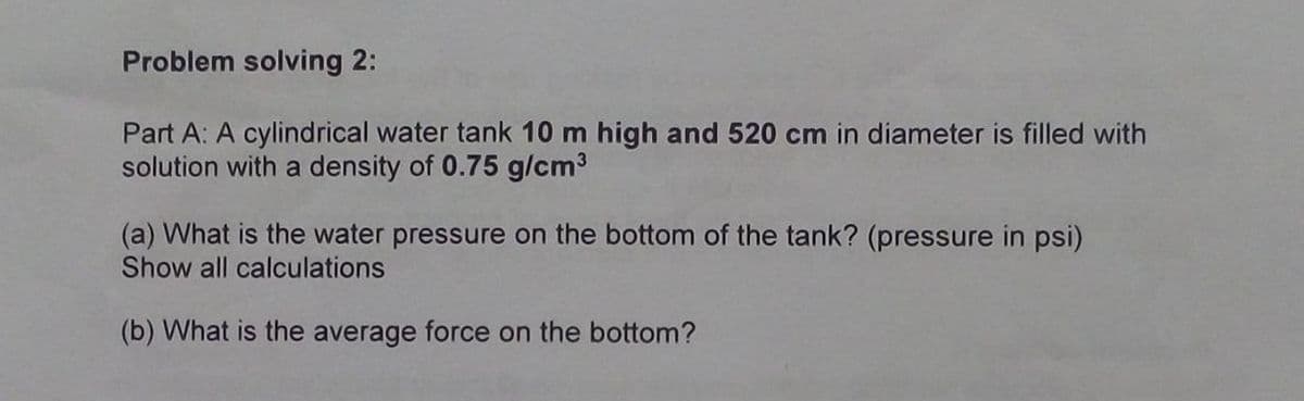 Problem solving 2:
Part A: A cylindrical water tank 10 m high and 520 cm in diameter is filled with
solution with a density of 0.75 g/cm3
(a) What is the water pressure on the bottom of the tank? (pressure in psi)
Show all calculations
(b) What is the average force on the bottom?
