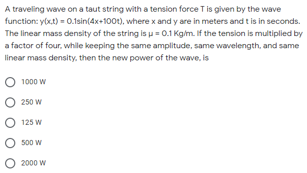A traveling wave on a taut string with a tension force T is given by the wave
function: y(x,t) = 0.1sin(4x+100t), where x and y are in meters and t is in seconds.
The linear mass density of the string is µ = 0.1 Kg/m. If the tension is multiplied by
a factor of four, while keeping the same amplitude, same wavelength, and same
linear mass density, then the new power of the wave, is
1000 W
O 250 W
O 125 W
500 W
O 2000 W
