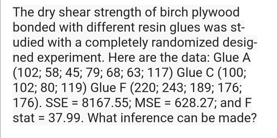 The dry shear strength of birch plywood
bonded with different resin glues was st-
udied with a completely randomized desig-
ned experiment. Here are the data: Glue A
(102; 58; 45; 79; 68; 63; 117) Glue C (100;
102; 80; 119) Glue F (220; 243; 189; 176;
176). SSE = 8167.55; MSE = 628.27; and F
stat = 37.99. What inference can be made?
