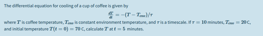 The differential equation for cooling of a cup of coffee is given by
" = -(T – Teno) /T
where T is coffee temperature, Tenu is constant environment temperature, and T is a timescale. If T = 10 minutes, Tenu = 20 C,
and initial temperature T(t = 0) = 70 c, calculate T at t = 5 minutes.
%3D
