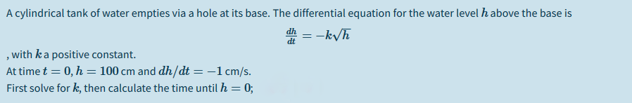 A cylindrical tank of water empties via a hole at its base. The differential equation for the water level h above the base is
= -k/h
dt
,with ka positive constant.
At time t = 0, h = 100 cm and dh/dt =-1cm/s.
First solve for k, then calculate the time until h = 0;
