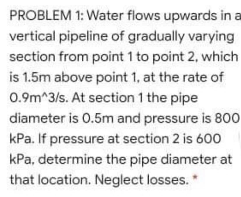PROBLEM 1: Water flows upwards in a
vertical pipeline of gradually varying
section from point 1 to point 2, which
is 1.5m above point 1, at the rate of
0.9m^3/s. At section 1 the pipe
diameter is 0.5m and pressure is 800
kPa. If pressure at section 2 is 600
kPa, determine the pipe diameter at
that location. Neglect losses. *
