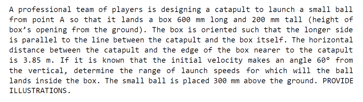 A professional team of players is designing a catapult to launch a small ball
from point A so that it lands a box 600 mm long and 200 mm tall (height of
box's opening from the ground). The box is oriented such that the longer side
is parallel to the line between the catapult and the box itself. The horizontal
distance between the catapult and the edge of the box nearer to the catapult
is 3.85 m. If it is known that the initial velocity makes an angle 60° from
the vertical, determine the range of launch speeds for which will the ball
lands inside the box. The small ball is placed 300 mm above the ground. PROVIDE
ILLUSTRATIONS.

