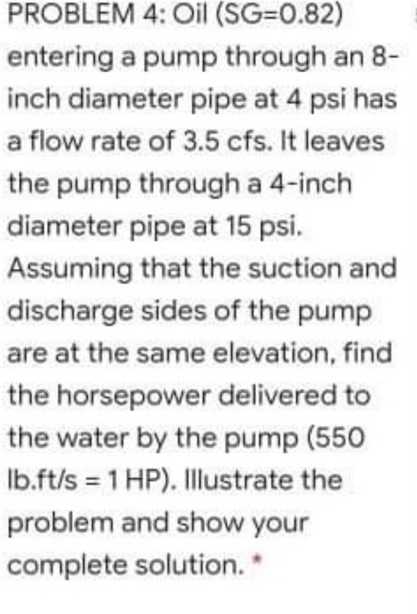 PROBLEM 4: Oil (SG=0.82)
entering a pump through an 8-
inch diameter pipe at 4 psi has
a flow rate of 3.5 cfs. It leaves
the pump through a 4-inch
diameter pipe at 15 psi.
Assuming that the suction and
discharge sides of the pump
are at the same elevation, find
the horsepower delivered to
the water by the pump (550
Ib.ft/s = 1 HP). Illustrate the
problem and show your
complete solution. *
