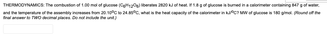 THERMODYNAMICS: The combustion of 1.00 mol of glucose (C6H1206) liberates 2820 kJ of heat. If 1.8 g of glucose is burned in a calorimeter containing 847 g of water,
and the temperature of the assembly increases from 20.10°C to 24.85°C, what is the heat capacity of the calorimeter in kJ/0C? MW of glucose is 180 g/mol. (Round off the
final answer to TWO decimal places. Do not include the unit.)
