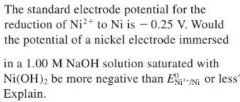 The standard electrode potential for the
reduction of Ni²+ to Ni is – 0.25 V. Would
the potential of a nickel electrode immersed
in a 1.00 M NaOH solution saturated with
Ni(OH), be more negative than EP*Ni or less?
Explain.
