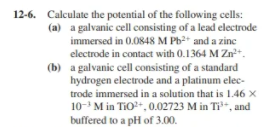 12-6. Calculate the potential of the following cells:
(a) a galvanic cell consisting of a lead electrode
immersed in 0.0848 M Pb2 and a zine
electrode in contact with 0.1364 M Zn+.
(b) a galvanic cell consisting of a standard
hydrogen electrode and a platinum elec-
trode immersed in a solution that is 1.46 X
10- M in TiO+,0.02723 M in Ti-, and
buffered to a pH of 3.00.
