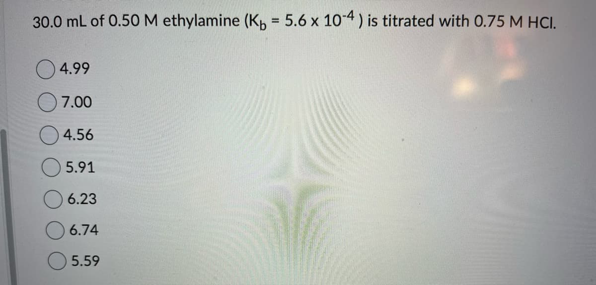 30.0 mL of 0.50 M ethylamine (Kb = 5.6 x 10-4) is titrated with 0.75 M HCI.
4.99
7.00
4.56
5.91
6.23
6.74
5.59