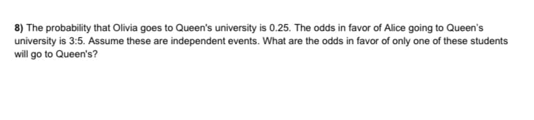 8) The probability that Olivia goes to Queen's university is 0.25. The odds in favor of Alice going to Queen's
university is 3:5. Assume these are independent events. What are the odds in favor of only one of these students
will go to Queen's?