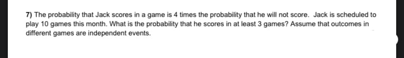 7) The probability that Jack scores in a game is 4 times the probability that he will not score. Jack is scheduled to
play 10 games this month. What is the probability that he scores in at least 3 games? Assume that outcomes in
different games are independent events.