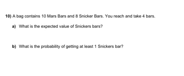 10) A bag contains 10 Mars Bars and 8 Snicker Bars. You reach and take 4 bars.
a) What is the expected value of Snickers bars?
b) What is the probability of getting at least 1 Snickers bar?