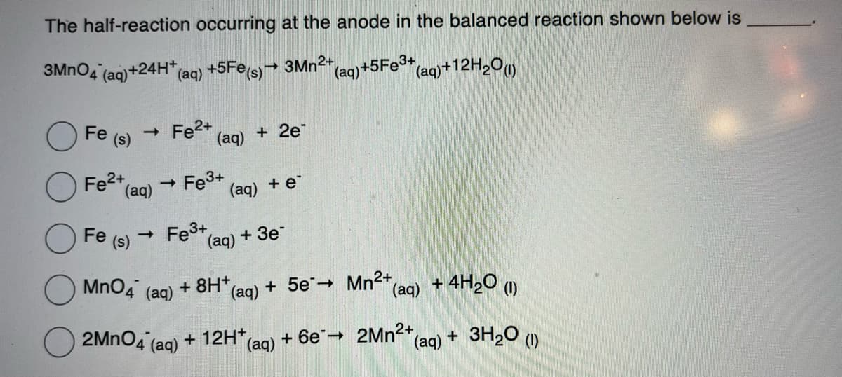 The half-reaction occurring at the anode in the balanced reaction shown below is
3MnO4 (aq) +24H+ (aq) +5Fe(s)→ 3Mn²+ (aq)+5Fe³+ (aq)+12H₂0 (1)
Fe (s) ->> Fe²+
Fe²+
(aq) → Fe3+
Fe (s)
(aq) + 2e
->>
(aq) + e*
Fe³+ (aq) + 3e
MnO4
(aq)
2MnO4 (aq) + 12H+ (aq) + 6e → 2Mn²+(
+8H+
(aq) + 5e
Mn²+
(aq)
+ 4H₂0 (1)
(aq) + 3H₂O (1)