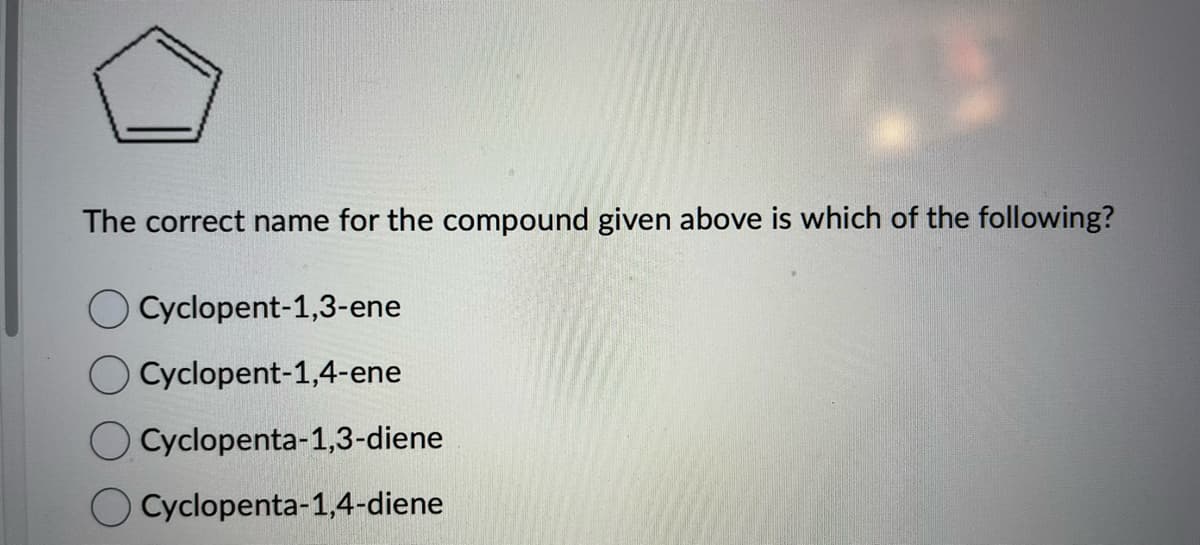 The correct name for the compound given above is which of the following?
Cyclopent-1,3-ene
Cyclopent-1,4-ene
Cyclopenta-1,3-diene
Cyclopenta-1,4-diene