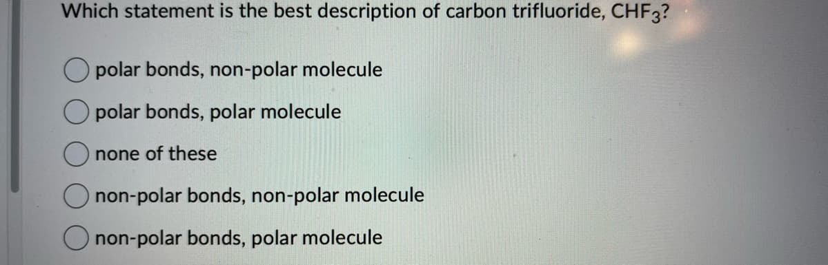 Which statement is the best description of carbon trifluoride, CHF3?
polar bonds, non-polar molecule
polar bonds, polar molecule
none of these
non-polar bonds, non-polar molecule
non-polar bonds, polar molecule
