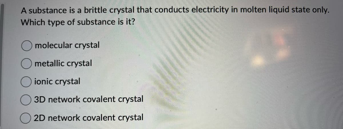 A substance is a brittle crystal that conducts electricity in molten liquid state only.
Which type of substance is it?
molecular crystal
metallic crystal
ionic crystal
3D network covalent crystal
2D network covalent crystal