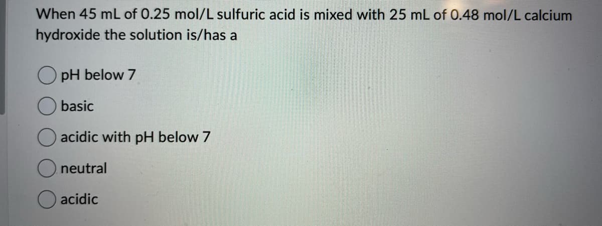 When 45 mL of 0.25 mol/L sulfuric acid is mixed with 25 mL of 0.48 mol/L calcium
hydroxide the solution is/has a
OpH below 7
basic
acidic with pH below 7
neutral
acidic