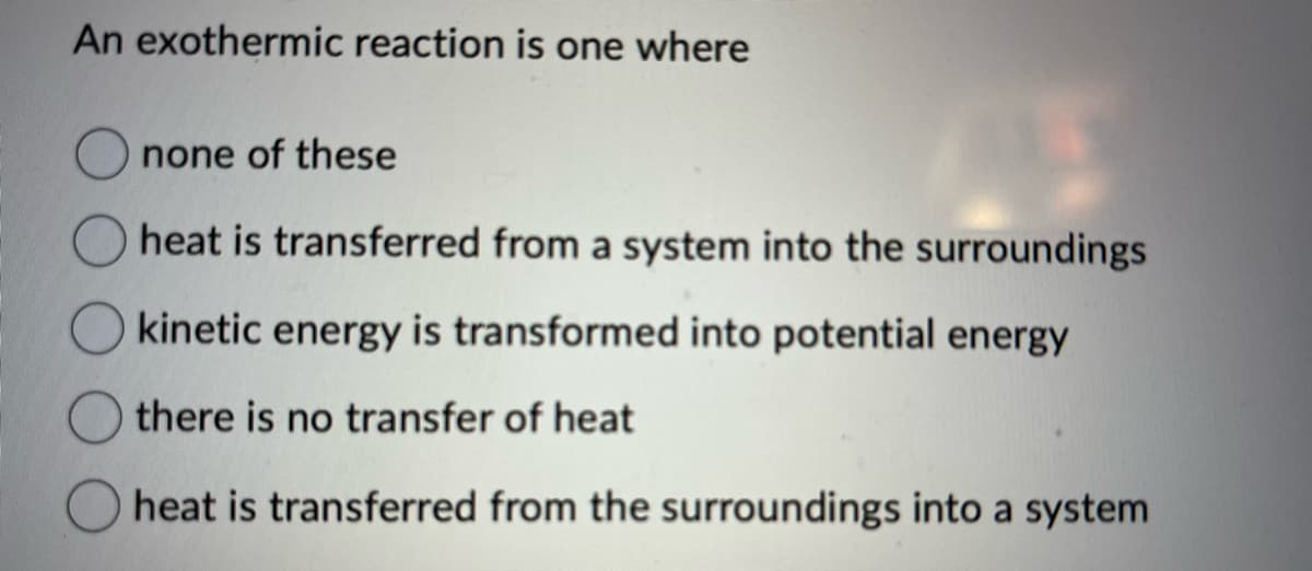 An exothermic reaction is one where
none of these
heat is transferred from a system into the surroundings
kinetic energy is transformed into potential energy
there is no transfer of heat
heat is transferred from the surroundings into a system