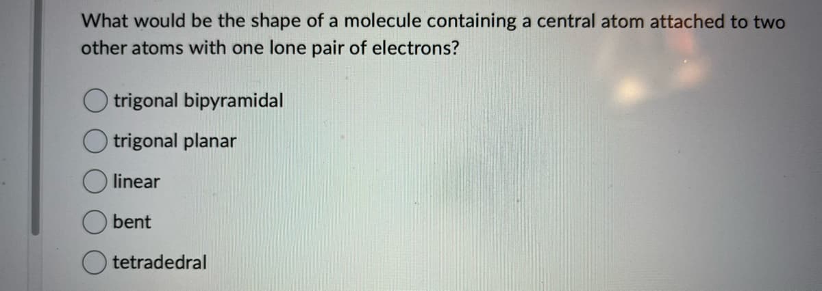 What would be the shape of a molecule containing a central atom attached to two
other atoms with one lone pair of electrons?
trigonal bipyramidal
trigonal planar
linear
bent
tetradedral