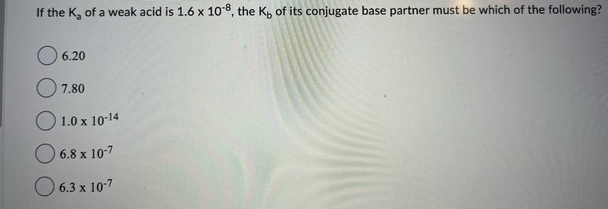 If the K₂ of a weak acid is 1.6 x 10-8, the K, of its conjugate base partner must be which of the following?
06.20
7.80
1.0 x 10-14
6.8 x 10-7
6.3 x 10-7