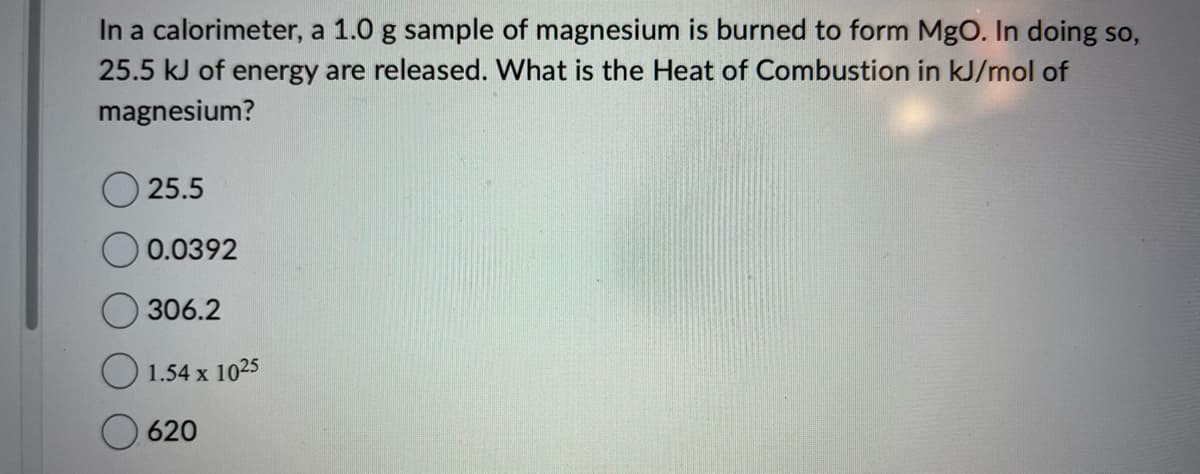 In a calorimeter, a 1.0 g sample of magnesium is burned to form MgO. In doing so,
25.5 kJ of energy are released. What is the Heat of Combustion in kJ/mol of
magnesium?
25.5
0.0392
306.2
1.54 x 1025
620