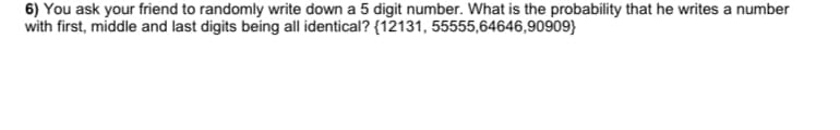 6) You ask your friend to randomly write down a 5 digit number. What is the probability that he writes a number
with first, middle and last digits being all identical? {12131, 55555,64646,90909}