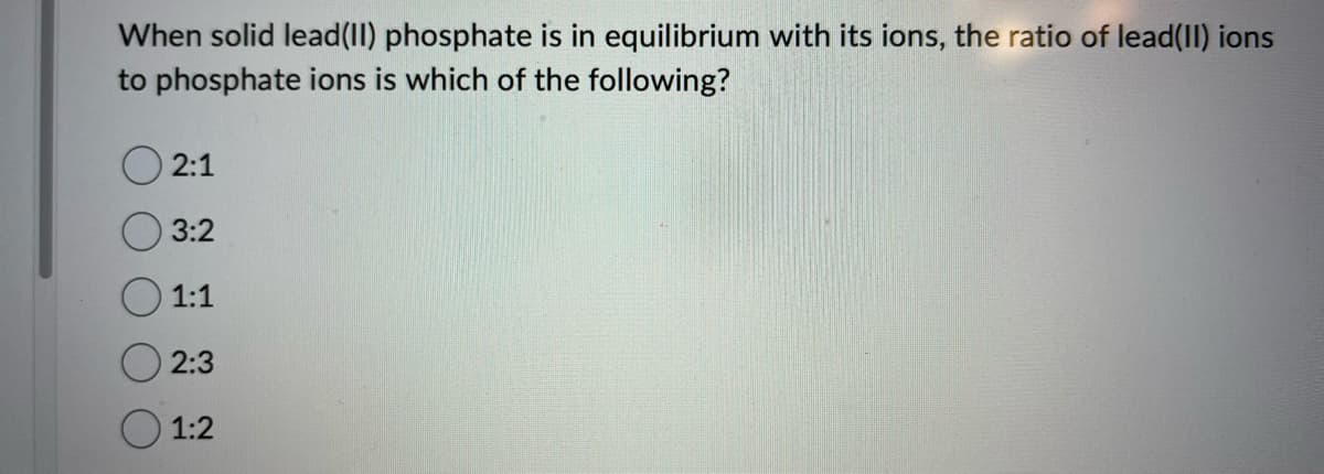 When solid lead(II) phosphate is in equilibrium with its ions, the ratio of lead(II) ions
to phosphate ions is which of the following?
2:1
3:2
1:1
2:3
1:2