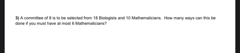 3) A committee of 8 is to be selected from 18 Biologists and 10 Mathematicians. How many ways can this be
done if you must have at most 6 Mathematicians?