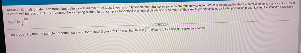 About 71% of all female heart transplant patients will survive for at least 3 years. Eighty female heart transplant patients are randomly selected. What is the probability that the sample proportion surviving for at least
3 years will be less than 67%? Assume the sampling distribution of sample proportions is a normal distribution. The mean of the sample proportion is equal to the population proportion and the standard deviation is
pq
equal to
The probability that the sample proportion surviving for at least 3 years will be less than 67% is. (Round to four decimal places as needed.)
