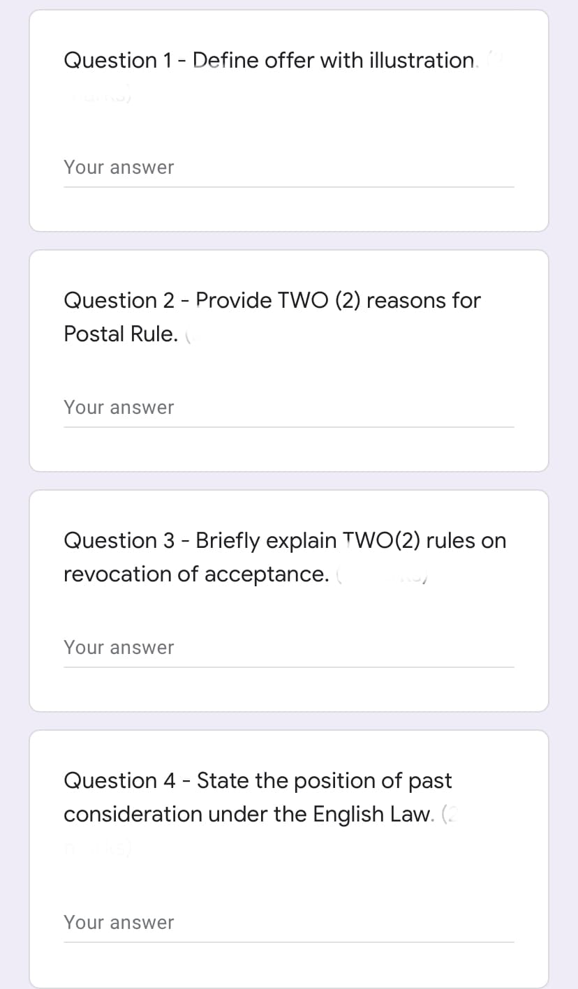 Question 1- Define offer with illustration.
Your answer
Question 2 - Provide TWO (2) reasons for
Postal Rule.
Your answer
Question 3 - Briefly explain TWO(2) rules on
revocation of acceptance.
Your answer
Question 4 - State the position of past
consideration under the English Law. (.
Your answer
