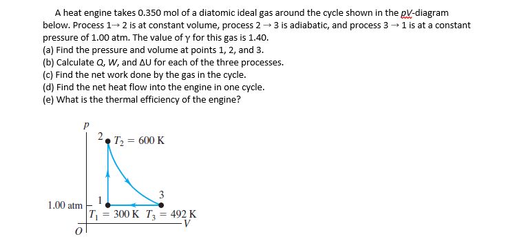 A heat engine takes 0.350 mol of a diatomic ideal gas around the cycle shown in the pV-diagram
below. Process 1- 2 is at constant volume, process 2
pressure of 1.00 atm. The value of y for this gas is 1.40.
(a) Find the pressure and volume at points 1, 2, and 3.
(b) Calculate Q, W, and AU for each of the three processes.
(c) Find the net work done by the gas in the cycle.
(d) Find the net heat flow into the engine in one cycle.
(e) What is the thermal efficiency of the engine?
3 is adiabatic, and process 3 - 1 is at a constant
2. T2 = 600 K
3
1.00 atm
T = 300 K T3 = 492 K
V
