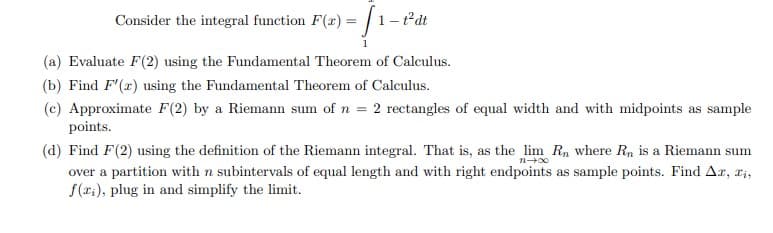 Consider the integral function F(x) = | 1-tat
1
(a) Evaluate F(2) using the Fundamental Theorem of Calculus.
(b) Find F'(2) using the Fundamental Theorem of Calculus.
(c) Approximate F(2) by a Riemann sum of n = 2 rectangles of equal width and with midpoints as sample
points.
(d) Find F(2) using the definition of the Riemann integral. That is, as the lim Rn where Rn is a Riemann sum
over a partition with n subintervals of equal length and with right endpoints as sample points. Find Ar, ri,
f(r:), plug in and simplify the limit.
