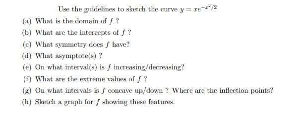 Use the guidelines to sketch the curve y = re-/2
(a) What is the domain of f ?
(b) What are the intercepts of f ?
(c) What symmetry does f have?
(d) What asymptote(s) ?
(e) On what interval(s) is f increasing/decreasing?
(f) What are the extreme values of f ?
(g) On what intervals is f concave up/down ? Where are the inflection points?
(h) Sketch a graph for f showing these features.
