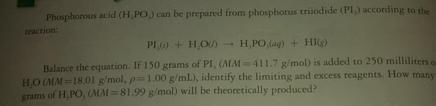 Phosphorous acid (H,PO,) can be prepared from phosphorus triiodide (PI,) according to the
reaction:
PI + H,O) H,PO,(aq) + HI(g)
Balance the equation. If 150 grams of PI, (MM=411.7 g/mol) is added to 250 milliliters or
H,O (MM=18.01 g/mol, p=1.00 g/mL), identify the limiting and excess reagents. How many
grams of H,PO, (MM=81.99 g/mol) will be theoretically produced?
