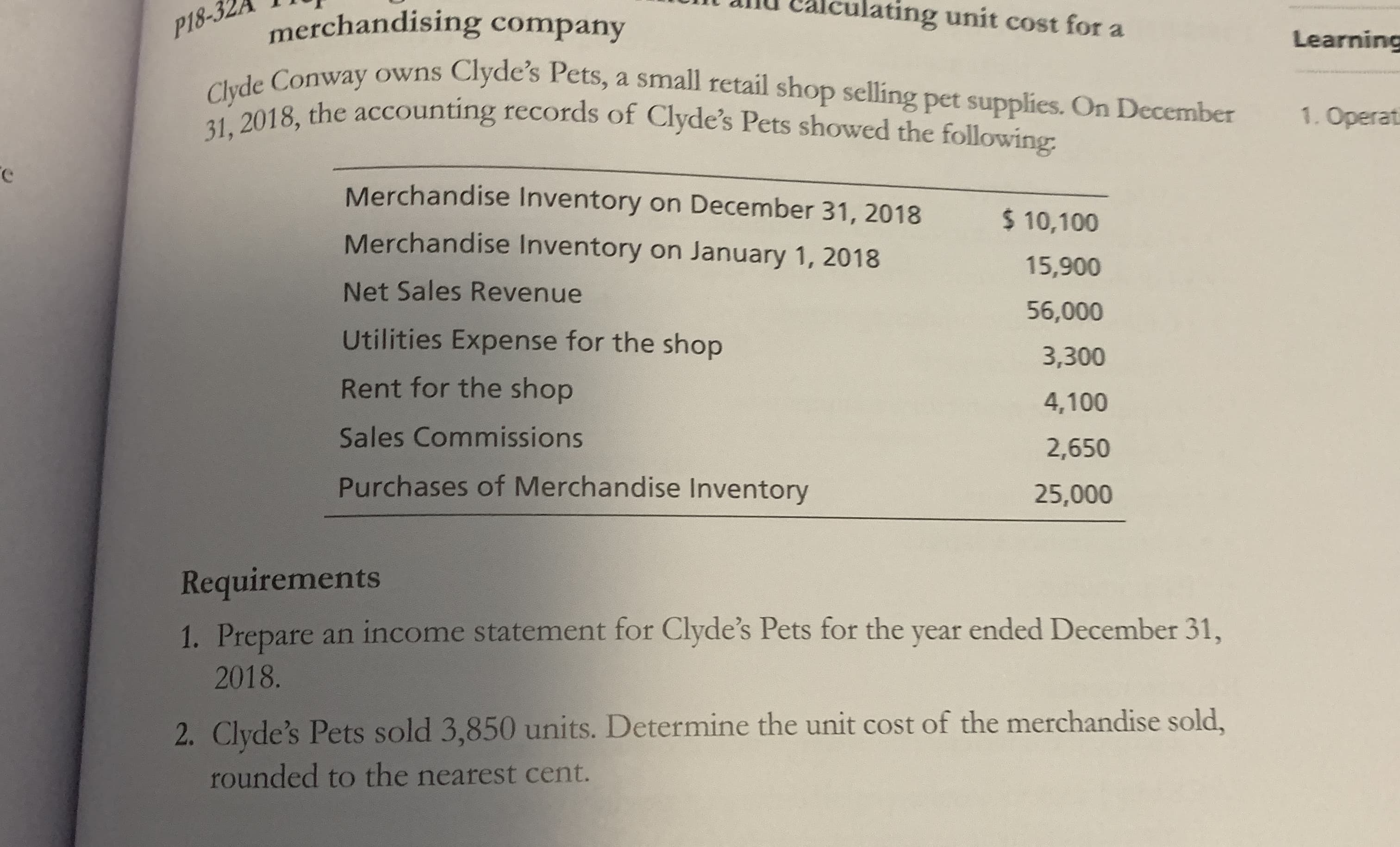 ating unit cost for a
merchandising company
a Conway owns Clyde's Pets, a small retail shop selling pet supplies. On December
P18-3
Learning
31, 2018, the accounting records of Clyde's Pets showed the following:
1. Operati
Merchandise Inventory on December 31, 2018
$ 10,100
Merchandise Inventory on January 1, 2018
15,900
Net Sales Revenue
56,000
Utilities Expense for the shop
3,300
Rent for the shop
4,100
Sales Commissions
2,650
Purchases of Merchandise Inventory
25,000
Requirements
1. Prepare an income statement for Clyde's Pets for the year ended December 31,
2018.
2. Clyde's Pets sold 3,850 units. Determine the unit cost of the merchandise sold,
rounded to the nearest cent.
