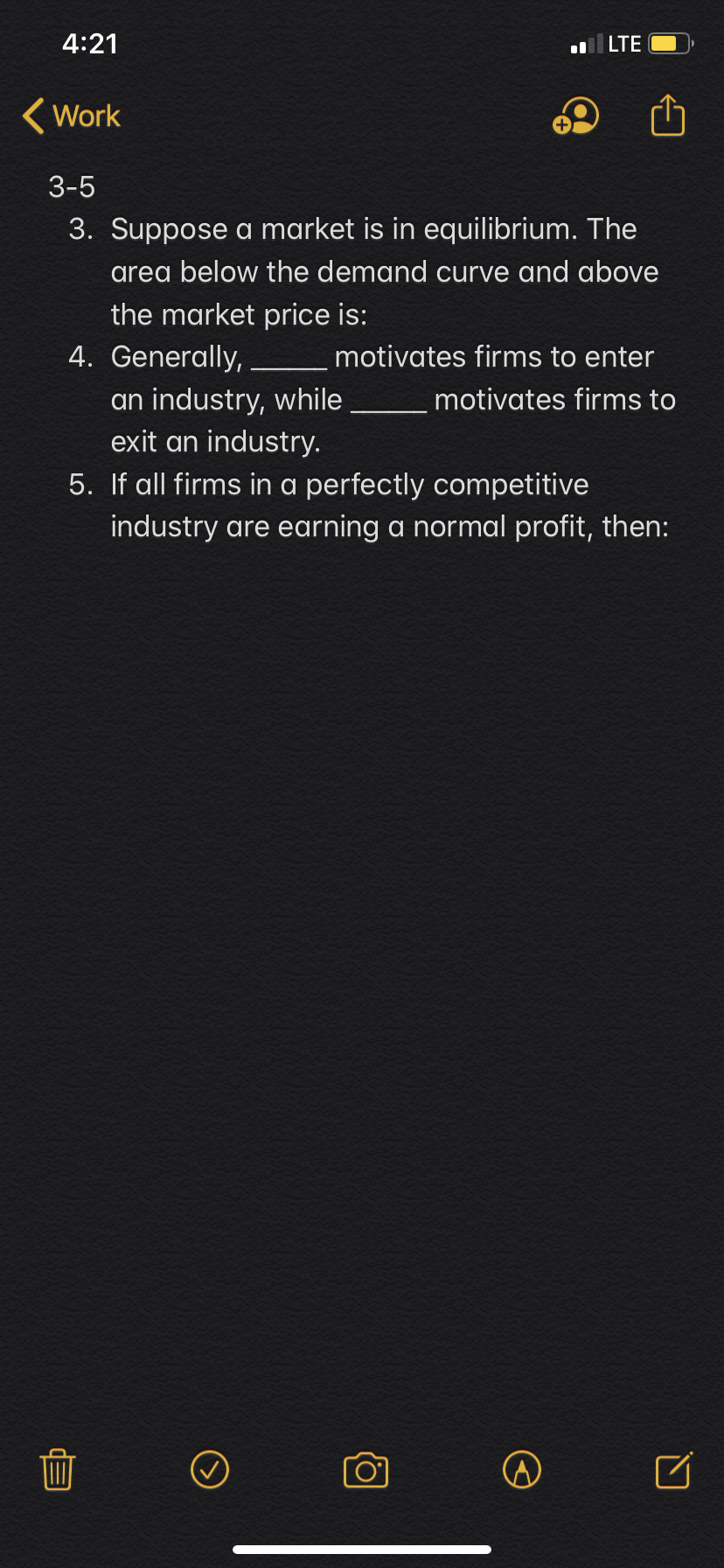 4:21
lLTE
Work
3-5
3. Suppose a market is in equilibrium. The
area below the demand curve and above
the market price is:
4. Generally,
motivates firms to enter
an industry, while
exit an industry.
motivates firms to
5. If all firms in a perfectly competitive
industry are earning a normal profit, then:
