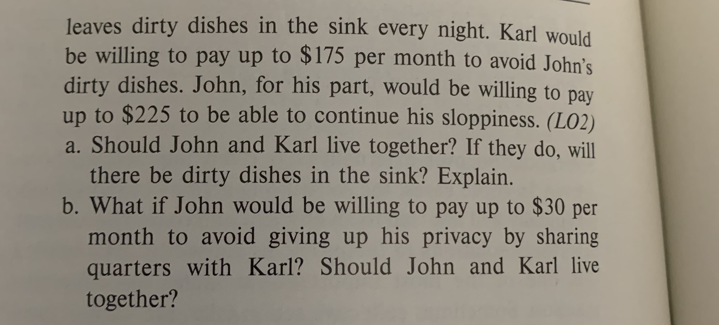 leaves dirty dishes in the sink every night. Karl would
be willing to pay up to $175 per month to avoid John's
dirty dishes. John, for his part, would be willing to pay
up to $225 to be able to continue his sloppiness. (LO2)
a. Should John and Karl live together? If they do, will
there be dirty dishes in the sink? Explain.
b.What if John would be willing to pay up to $30 per
month to avoid giving up his privacy by sharing
quarters with Karl? Should John and Karl live
together?
