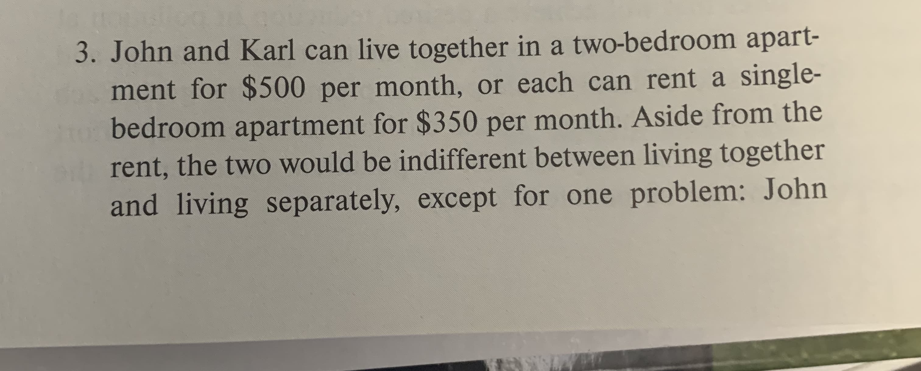 3. John and Karl can live together in a two-bedroom apart-
ment for $500 per month, or each can rent a single-
bedroom apartment for $350 per month. Aside from the
rent, the two would be indifferent between living together
and living separately, except for one problem: John
