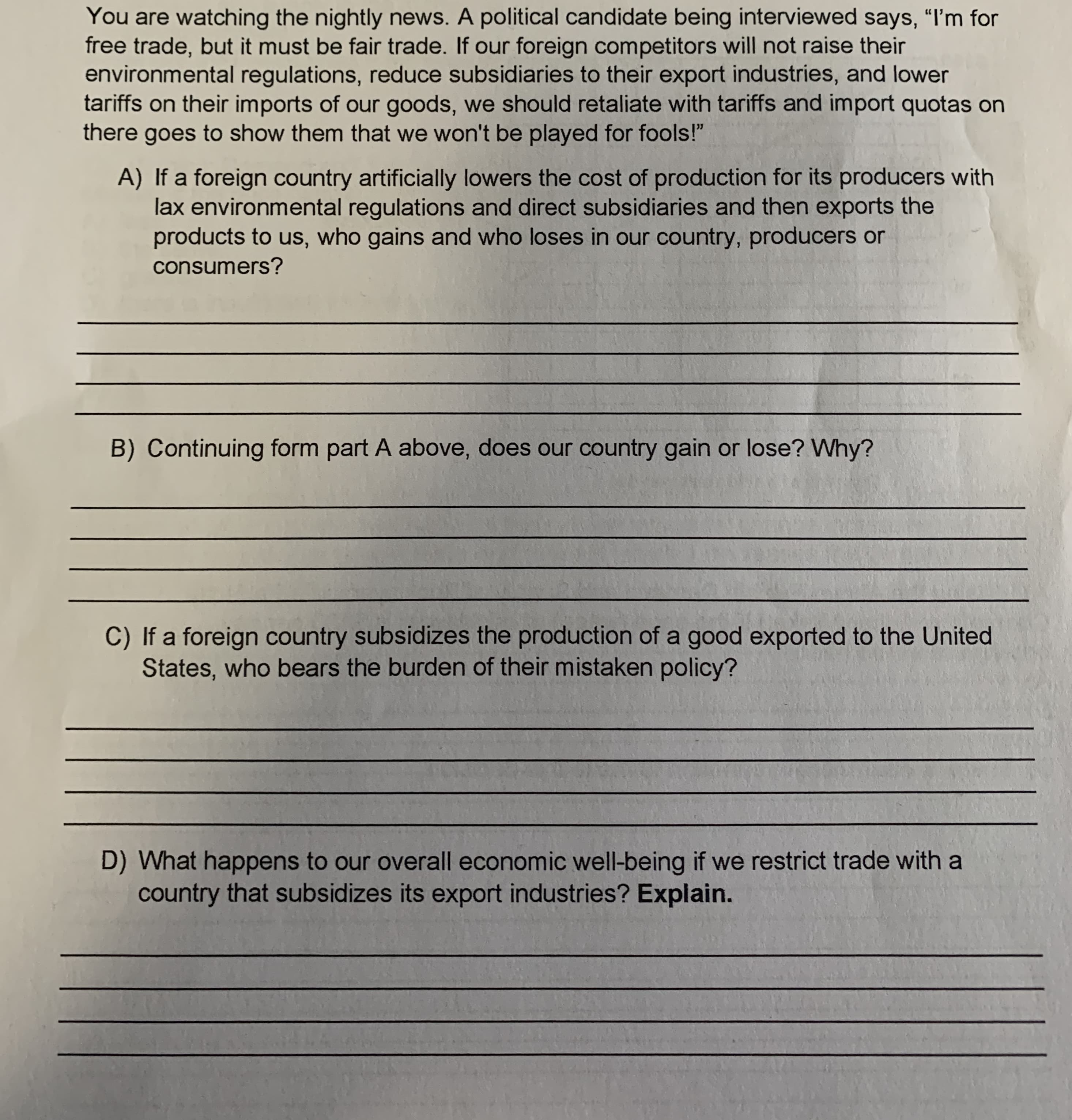 You are watching the nightly news. A political candidate being interviewed says, "I'm for
free trade, but it must be fair trade. If our foreign competitors will not raise their
environmental regulations, reduce subsidiaries to their export industries, and lower
tariffs on their imports of our goods, we should retaliate with tariffs and import quotas on
there goes to show them that we won't be played for fools!"
A) If a foreign country artificially lowers the cost of production for its producers with
lax environmental regulations and direct subsidiaries and then exports the
products to us, who gains and who loses in our country, producers or
consumers?
B) Continuing form part A above, does our country gain or lose? Why?
C) If a foreign country subsidizes the production of a good exported to the United
States, who bears the burden of their mistaken policy?
D) What happens to our overall economic well-being if we restrict trade with a
country that subsidizes its export industries? Explain.
