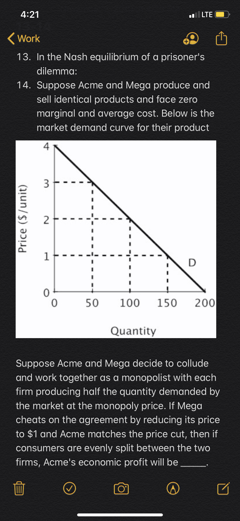 4:21
lLTE
Work
13. In the Nash equilibrium of a prisoner's
dilemma:
14. Suppose Acme and Mega produce and
sell identical products and face zero
marginal and average cost. Below is the
market demand curve for their product
4
3
2
D
0
0
50
200
100
150
Quantity
Suppose Acme and Mega decide to collude
and work together as a monopolist with each
firm producing half the quantity demanded by
the market at the monopoly price. If Mega
cheats on the agreement by red ucing its price
to $1 and Acme matches the price cut, then if
consumers are evenly split between the two
firms, Acme's economic profit will be
Price ($/unit)
