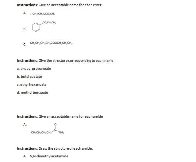 Instructions: Give an acceptable name for eachester.
A. CH, CH2)CO,CH,
B.
COCHỊCH,
C. CH₂CH₂CH₂CH₂COOCH₂CH₂CH₂
Instructions: Give the structure corresponding to each name.
a. propyl propanoate
b. butyl acetate
c. ethyl hexanoate
d. methyl benzoate
Instructions: Give an acceptable name for each amide
A.
CH₂CH₂CH₂CH₂ NH₂
Instructions: Draw the structure of each amide.
A. N,N-dimethylacetamide