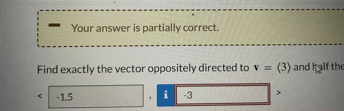 Your answer is partially correct.
Find exactly the vector oppositely directed to v = (3) and half the
<
-1.5
i
-3