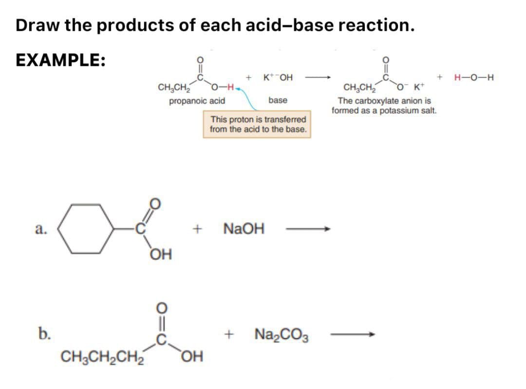 Draw the products of each acid-base reaction.
EXAMPLE:
a.
b.
CH3CH₂
propanoic acid
OH
||
+
CH3CH₂CH₂ OH
+ K+ OH
This proton is transferred
from the acid to the base.
NaOH
+
base
Na₂CO3
+ H-O-H
CH₂CH₂ O K+
The carboxylate anion is
formed as a potassium salt.