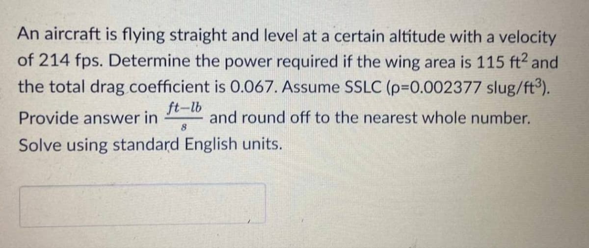 An aircraft is flying straight and level at a certain altitude with a velocity
of 214 fps. Determine the power required if the wing area is 115 ft² and
the total drag coefficient is 0.067. Assume SSLC (p=0.002377 slug/ft³).
ft-lb
Provide answer in
and round off to the nearest whole number.
Solve using standard English units.
8