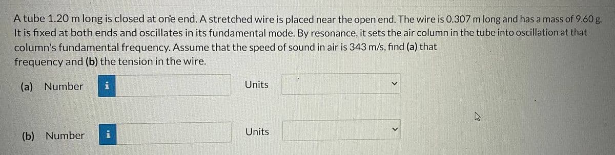 A
tube 1.20 m long is closed at one end. A stretched wire is placed near the open end. The wire is 0.307 m long and has a mass of 9.60 g.
It is fixed at both ends and oscillates in its fundamental mode. By resonance, it sets the air column in the tube into oscillation at that
column's fundamental frequency. Assume that the speed of sound in air is 343 m/s, find (a) that
frequency and (b) the tension in the wire.
(a) Number i
(b) Number
i
Units
Units