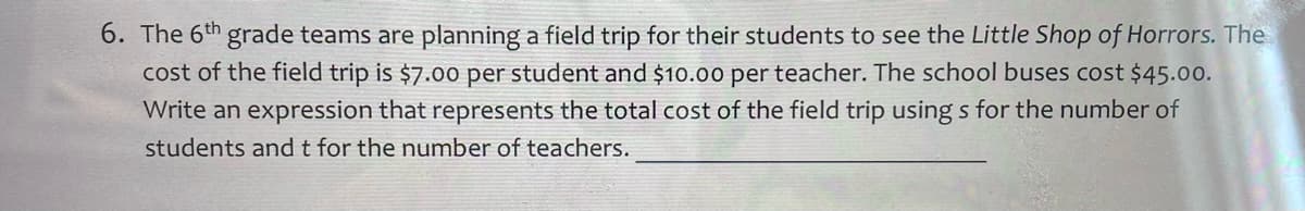 6. The 6th grade teams are planning a field trip for their students to see the Little Shop of Horrors. The
cost of the field trip is $7.00 per student and $10.00 per teacher. The school buses cost $45.00.
Write an expression that represents the total cost of the field trip using s for the number of
students andt for the number of teachers.
