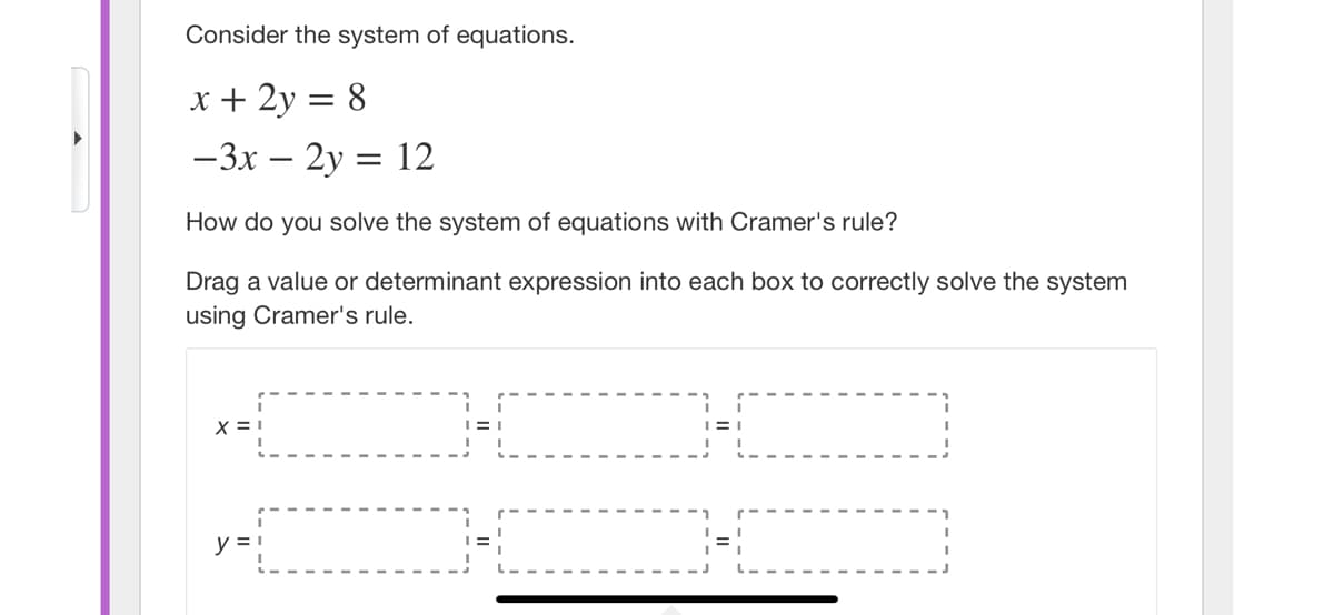 Consider the system of equations.
x + 2y = 8
-3x – 2y = 12
How do you solve the system of equations with Cramer's rule?
Drag a value or determinant expression into each box to correctly solve the system
using Cramer's rule.
y = 1
